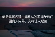 最新震撼视频！爆料站独家曝光热门圈内人内幕，真相让人瞠目