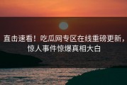 直击速看！吃瓜网专区在线重磅更新，惊人事件惊爆真相大白