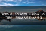 震惊全网！heiliao今日丑闻热议，热门圈内人真相让人真相让人瞠目