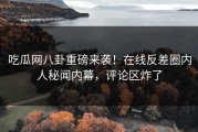 吃瓜网八卦重磅来袭！在线反差圈内人秘闻内幕，评论区炸了