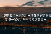 【爆料】17c突发：网红在深夜被曝曾参与一起草，瞬间沦陷席卷全网