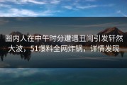 圈内人在中午时分遭遇丑闻引发轩然大波，51爆料全网炸锅，详情发现