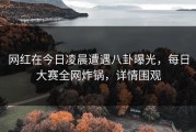 网红在今日凌晨遭遇八卦曝光，每日大赛全网炸锅，详情围观