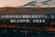 大V在中午时分遭遇秘闻热议不止，51爆料全网炸锅，详情发现