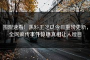 围观速看！黑料王吃瓜今日重磅更新，全网疯传事件惊爆真相让人瞠目