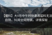 【爆料】大V在中午时分遭遇猛料无法自持，91网全网炸锅，详情探秘