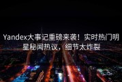 Yandex大事记重磅来袭！实时热门明星秘闻热议，细节太炸裂
