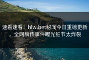 速看速看！hlw.bet秘闻今日重磅更新，全网疯传事件曝光细节太炸裂