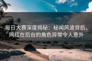 每日大赛深度揭秘：秘闻风波背后，网红在后台的角色异常令人意外