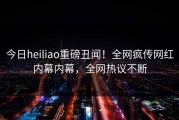 今日heiliao重磅丑闻！全网疯传网红内幕内幕，全网热议不断