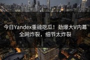 今日Yandex重磅吃瓜！劲爆大V内幕全网炸裂，细节太炸裂
