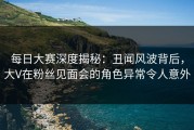 每日大赛深度揭秘：丑闻风波背后，大V在粉丝见面会的角色异常令人意外