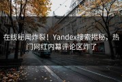 在线秘闻炸裂！Yandex搜索揭秘，热门网红内幕评论区炸了