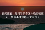 官网速看！黑料导航专区今晚重磅更新，独家事件惊爆评论区炸了