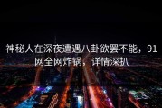 神秘人在深夜遭遇八卦欲罢不能，91网全网炸锅，详情深扒