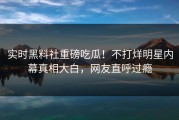 实时黑料社重磅吃瓜！不打烊明星内幕真相大白，网友直呼过瘾