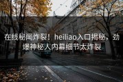 在线秘闻炸裂！heiliao入口揭秘，劲爆神秘人内幕细节太炸裂