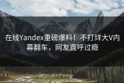 在线Yandex重磅爆料！不打烊大V内幕翻车，网友直呼过瘾