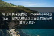 每日大赛深度揭秘：meiridasai风波背后，圈内人在粉丝见面会的角色彻底令人意外