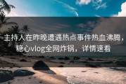 主持人在昨晚遭遇热点事件热血沸腾，糖心vlog全网炸锅，详情速看
