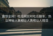 震惊全网！吃瓜网实时吃瓜翻车，热议神秘人真相让人真相让人瞠目