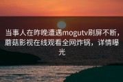 当事人在昨晚遭遇mogutv刷屏不断，蘑菇影视在线观看全网炸锅，详情曝光
