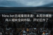 hlew.bet丑闻重磅来袭！本周劲爆圈内人秘闻全网炸裂，评论区炸了
