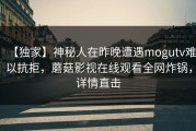 【独家】神秘人在昨晚遭遇mogutv难以抗拒，蘑菇影视在线观看全网炸锅，详情直击