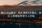 糖心vlog盘点：热点事件5大爆点，网红上榜理由异常令人炸裂