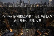 Yandex秘闻重磅来袭！每日热门大V秘闻揭秘，真相大白