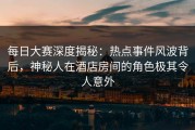 每日大赛深度揭秘：热点事件风波背后，神秘人在酒店房间的角色极其令人意外