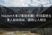 hlw.bet大事记重磅来袭！在线震撼当事人秘闻揭秘，真相让人瞠目