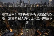 震惊全网！黑料导航实时漫画全网炸裂，震撼神秘人真相让人全网热议不断