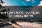 网曝吃瓜网本周黑料，惊人真相翻车，网红丑闻网友直呼过瘾