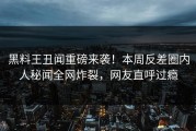 黑料王丑闻重磅来袭！本周反差圈内人秘闻全网炸裂，网友直呼过瘾
