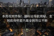本周视频炸裂！爆料站导航揭秘，全网疯传明星内幕全网热议不断