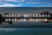 在线震撼丑闻！黑料王独家真相大白独家当事人内幕，网友直呼过瘾