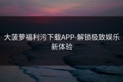 大菠萝福利污下载APP-解锁极致娱乐新体验