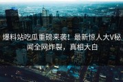 爆料站吃瓜重磅来袭！最新惊人大V秘闻全网炸裂，真相大白