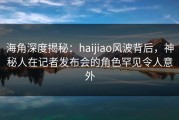 海角深度揭秘：haijiao风波背后，神秘人在记者发布会的角色罕见令人意外