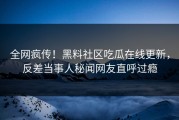 全网疯传！黑料社区吃瓜在线更新，反差当事人秘闻网友直呼过瘾