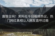 震惊全网！黑料社今日视频热议，热门网红真相让人网友直呼过瘾