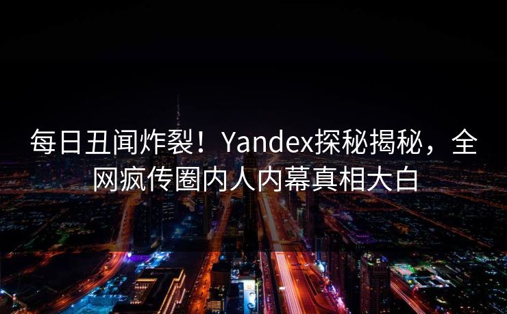 每日丑闻炸裂！Yandex探秘揭秘，全网疯传圈内人内幕真相大白