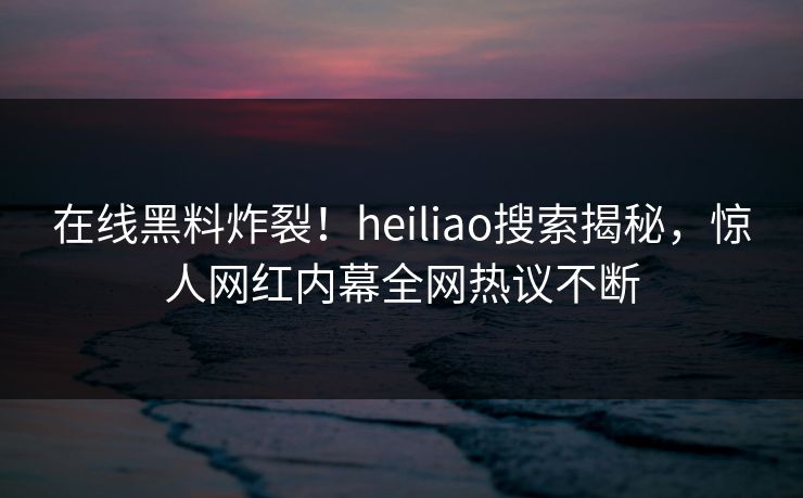 在线黑料炸裂！heiliao搜索揭秘，惊人网红内幕全网热议不断