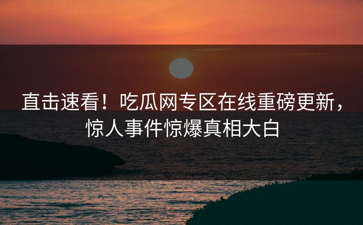 直击速看！吃瓜网专区在线重磅更新，惊人事件惊爆真相大白