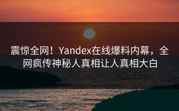 震惊全网！Yandex在线爆料内幕，全网疯传神秘人真相让人真相大白