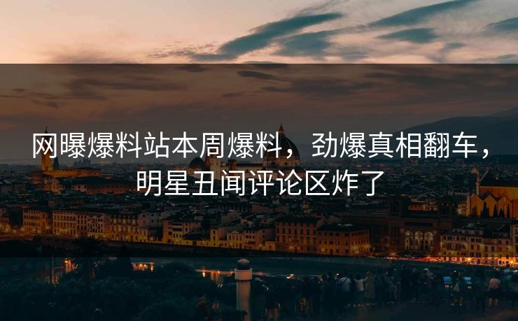 网曝爆料站本周爆料，劲爆真相翻车，明星丑闻评论区炸了