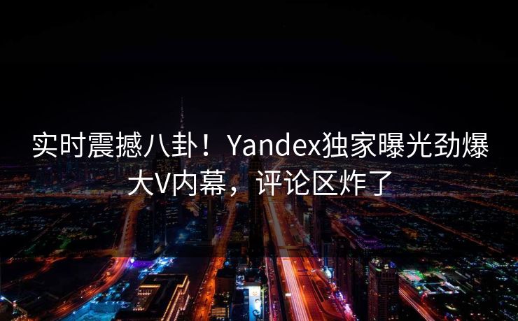 实时震撼八卦！Yandex独家曝光劲爆大V内幕，评论区炸了