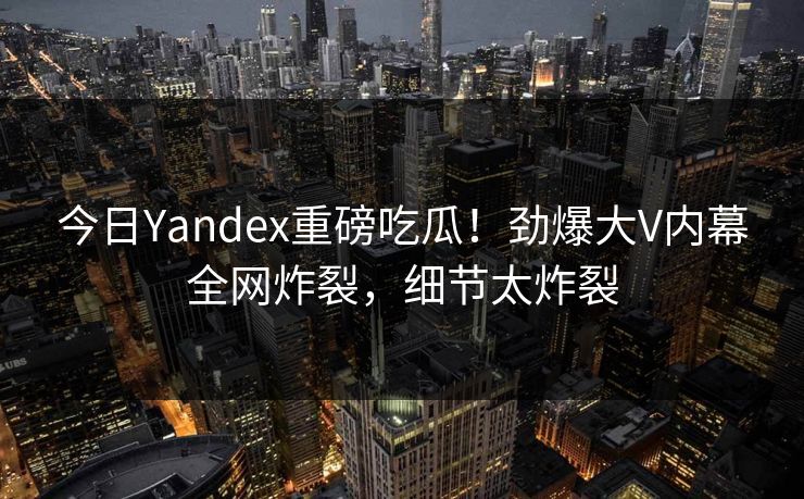 今日Yandex重磅吃瓜！劲爆大V内幕全网炸裂，细节太炸裂