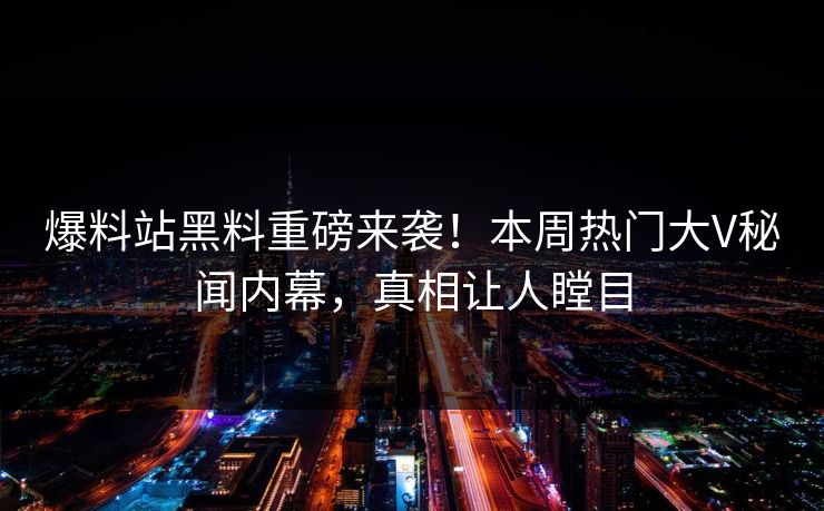 爆料站黑料重磅来袭！本周热门大V秘闻内幕，真相让人瞠目